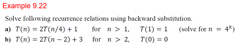 Example 9.22
Solve following recurrence relations using backward substitution.
а) T(п) %3D 2T(n/4) + 1
b) T(п) 3D 2T(п — 2) + 3
for n > 1,
T(1) = 1
(solve for n =
4*)
%3D
for n > 2,
T(0) = 0

