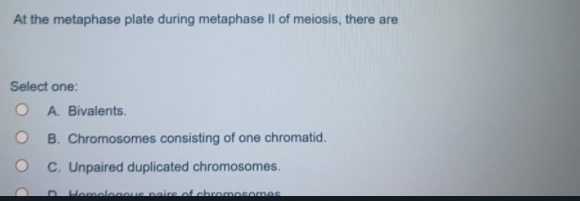At the metaphase plate during metaphase II of meiosis, there are
Select one:
O A. Bivalents.
B. Chromosomes consisting of one chromatid.
O C. Unpaired duplicated chromosomes.
O Hemeleaous paire of chromosomes
