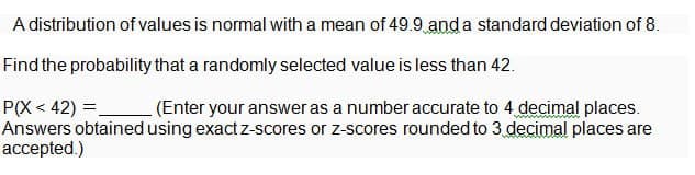 A distribution of values is normal with a mean of 49.9 and a standard deviation of 8.
Find the probability that a randomly selected value is less than 42.
P(X<42) =
(Enter your answer as a number accurate to 4 decimal places.
Answers obtained using exact z-scores or z-scores rounded to 3 decimal places are
accepted.)