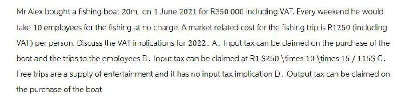 Mr Alex bought a fishing boat 20m, on 1 June 2021 for R350 000 including VAT. Every weekend he would
take 10 employees for the fishing at no charge. A market related cost for the fishing trip is R1250 (including
VAT) per person. Discuss the VAT implications for 2022. A. Input tax can be claimed on the purchase of the
boat and the trips to the employees B. Input tax can be claimed at R1 $250 \times 10 \times 15/115$ C.
Free trips are a supply of entertainment and it has no input tax implication D. Output tax can be claimed on
the purchase of the boat