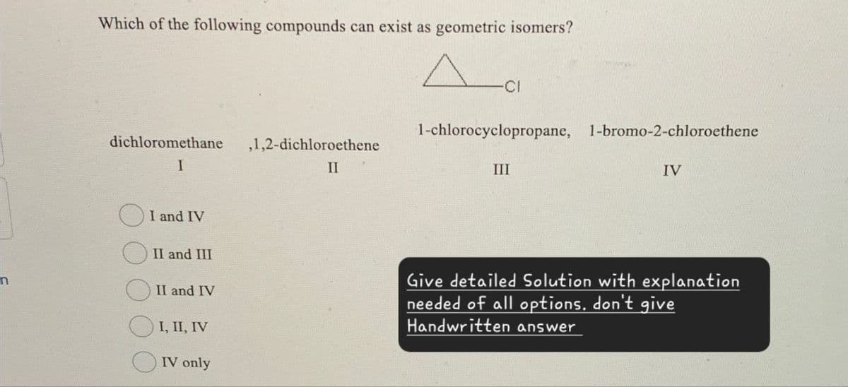 Which of the following compounds can exist as geometric isomers?
Да
1-chlorocyclopropane, 1-bromo-2-chloroethene
dichloromethane
,1,2-dichloroethene
I
II
III
IV
I and IV
II and III
II and IV
I, II, IV
IV only
Give detailed Solution with explanation
needed of all options, don't give
Handwritten answer