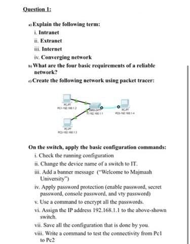 Question 1:
Explain the following term:
i. Intranet
ii. Extranet
iii. Internet
iv. Converging network
b) What are the four basic requirements of a reliable
network?
Create the following network using packet tracer:
DJAT
On the switch, apply the basic configuration commands:
i. Check the running configuration
ii. Change the device name of a switch to IT.
iii. Add a banner message ("Welcome to Majmaah
University")
iv. Apply password protection (enable password, secret
password, console password, and vty password)
v. Use a command to encrypt all the passwords.
vi. Assign the IP address 192.168.1.1 to the above-shown
switch.
vii. Save all the configuration that is done by you.
viii. Write a command to test the connectivity from Pel
to Pc2