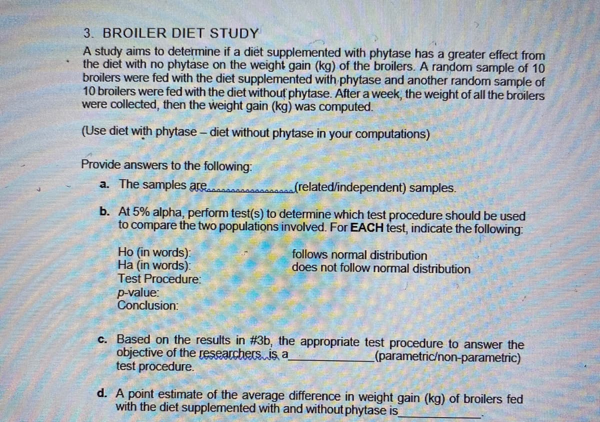 3. BROILER DIET STUDY
A study aims to determine if a diet supplemented with phytase has a greater effect from
the diet with no phytase on the weight gain (kg) of the broilers. A random sample of 10
broilers were fed with the diet supplemented with phytase and another random sample of
10 broilers were fed with the diet without phytase. After a week, the weight of all the broilers
were collected, then the weight gain (kg) was computed.
(Use diet with phytase – diet without phytase in your computations)
Provide answers to the following:
a. The samples are
frelated/independent) samples.
b. At 5% alpha, perform test(s) to determine which test procedure should be used
to compare the two populations involved. For EACH test, indicate the following:
Ho (in words):
Ha (in words):
Test Procedure:
follows normal distribution
does not follow normal distribution
p-value:
Conclusion:
c. Based on the results in #3b, the appropriate test procedure to answer the
objective of the researchers. is a
test procedure.
(parametric/non-parametric)
d. A point estimate of the average difference in weight gain (kg) of broilers fed
with the diet supplemented with and without phytase is
