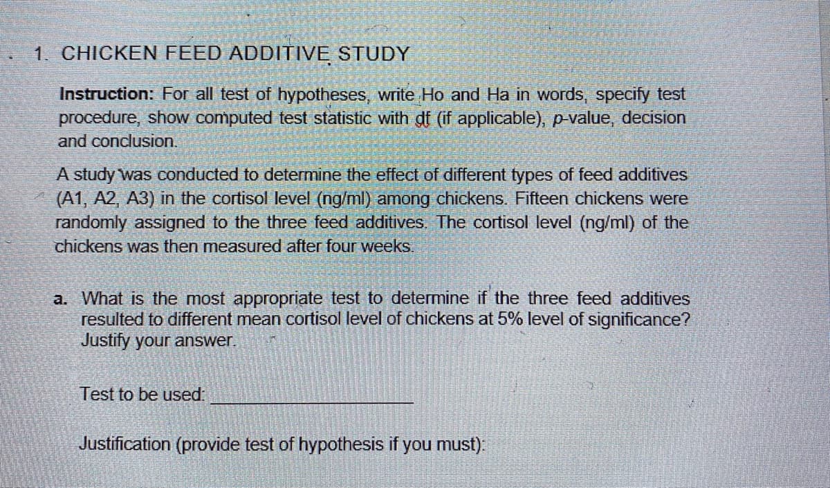 1. CHICKEN FEED ADDITIVE STUDY
Instruction: For all test of hypotheses, write Ho and Ha in words, specify test
procedure, show computed test statistic with gf (if applicable), p-value, decision
and conclusion.
A study was conducted to determine the effect of different types of feed additives
(A1, A2, A3) in the cortisol level (ng/ml) among chickens. Fifteen chickens were
randomly assigned to the three feed additives. The cortisol level (ng/ml) of the
chickens was then measured after four weeks.
a. What is the most appropriate test to determine if the three feed additives
resulted to different mean cortisol level of chickens at 5% level of significance?
Justify your answer.
Test to be used:
Justification (provide test of hypothesis if you must):
