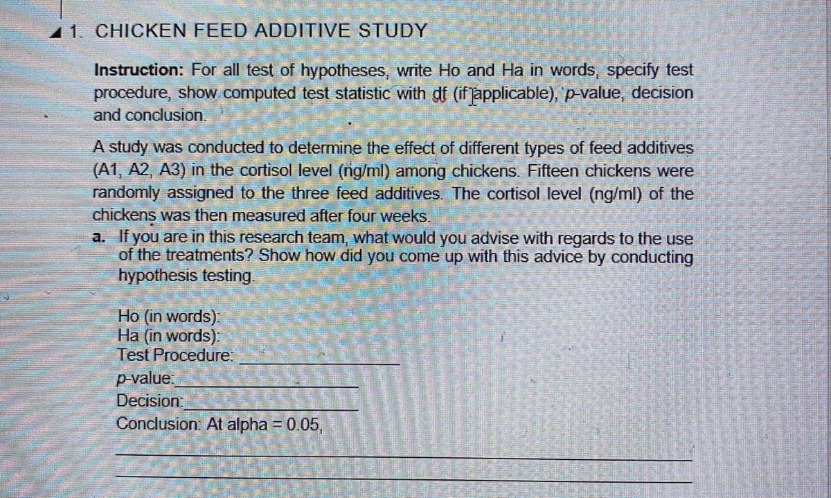 11. CHICKEN FEED ADDITIVE STUDY
Instruction: For all test of hypotheses, write Ho and Ha in words, specify test
procedure, show computed test statistic with df (if japplicable), p value, decision
and conclusion.
A study was conducted to determine the effect of different types of feed additives
(A1, A2, A3) in the cortisol level (ng/ml) among chickens. Fifteen chickens were
randomly assigned to the three feed additives. The cortisol level (ng/ml) of the
chickens was then measured after four weeks.
a. If you are in this research team, what would you advise with regards to the use
of the treatments? Show how did you come up with this advice by conducting
hypothesis testing.
Ho (in words):
Ha (in words):
Test Procedure.
p-value.
Decision:
Conclusion: At alpha = 0.05,
