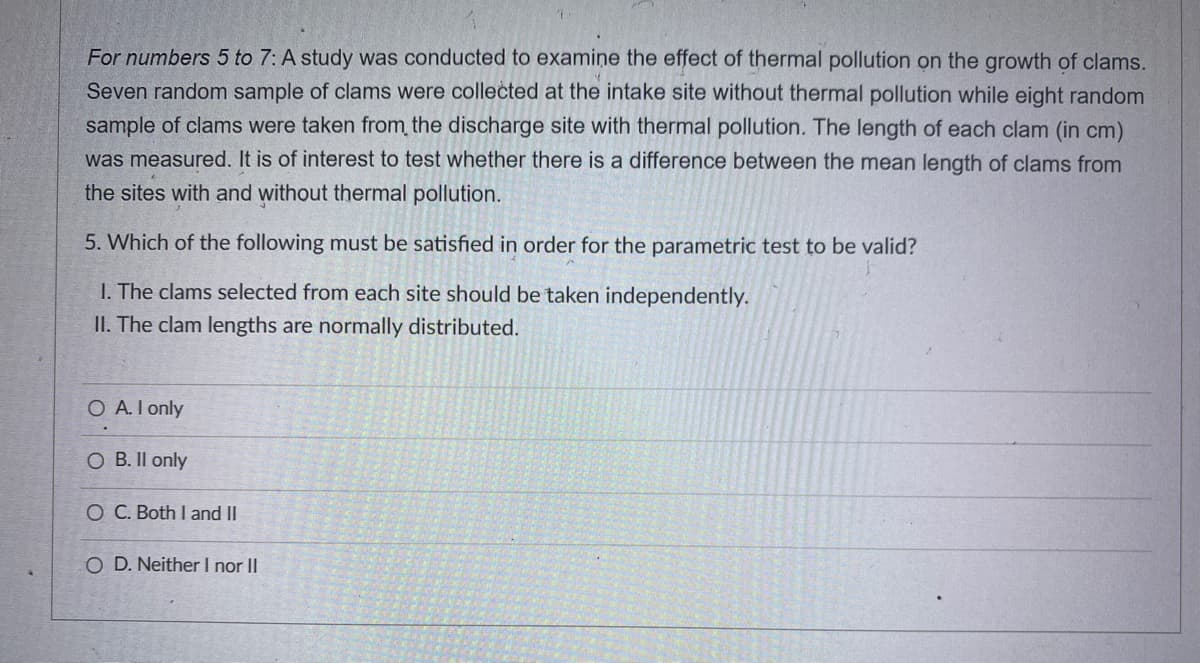 For numbers 5 to 7: A study was conducted to examine the effect of thermal pollution on the growth of clams.
Seven random sample of clams were collected at the intake site without thermal pollution while eight random
sample of clams were taken from the discharge site with thermal pollution. The length of each clam (in cm)
was measured. It is of interest to test whether there is a difference between the mean length of clams from
the sites with and without thermal pollution.
5. Which of the following must be satisfied in order for the parametric test to be valid?
I. The clams selected from each site should be taken independently.
II. The clam lengths are normally distributed.
O A.I only
O B. Il only
O C. Both I and II
O D. Neither I nor II
