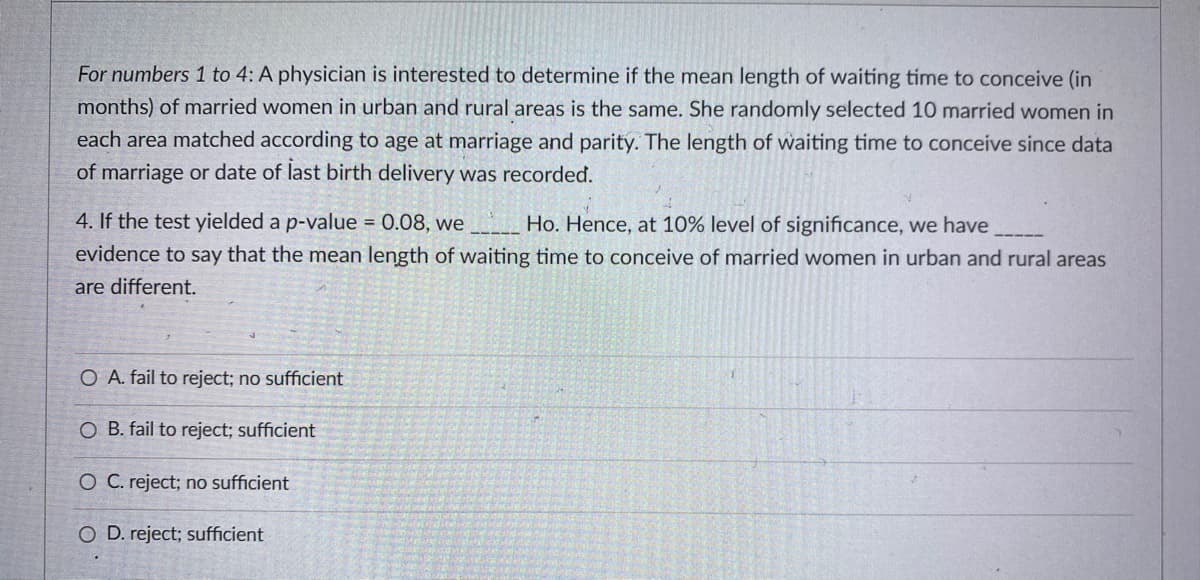 For numbers 1 to 4: A physician is interested to determine if the mean length of waiting tíme to conceive (in
months) of married women in urban and rural areas is the same. She randomly selected 10 married women in
each area matched according to age at marriage and parity. The length of waiting time to conceive since data
of marriage or date of last birth delivery was recorded.
4. If the test yielded a p-value = 0.08, we
Ho. Hence, at 10% level of significance, we have
evidence to say that the mean length of waiting time to conceive of married women in urban and rural areas
are different.
O A. fail to reject; no sufficient
O B. fail to reject; sufficient
O C. reject; no sufficient
O D. reject; sufficient
