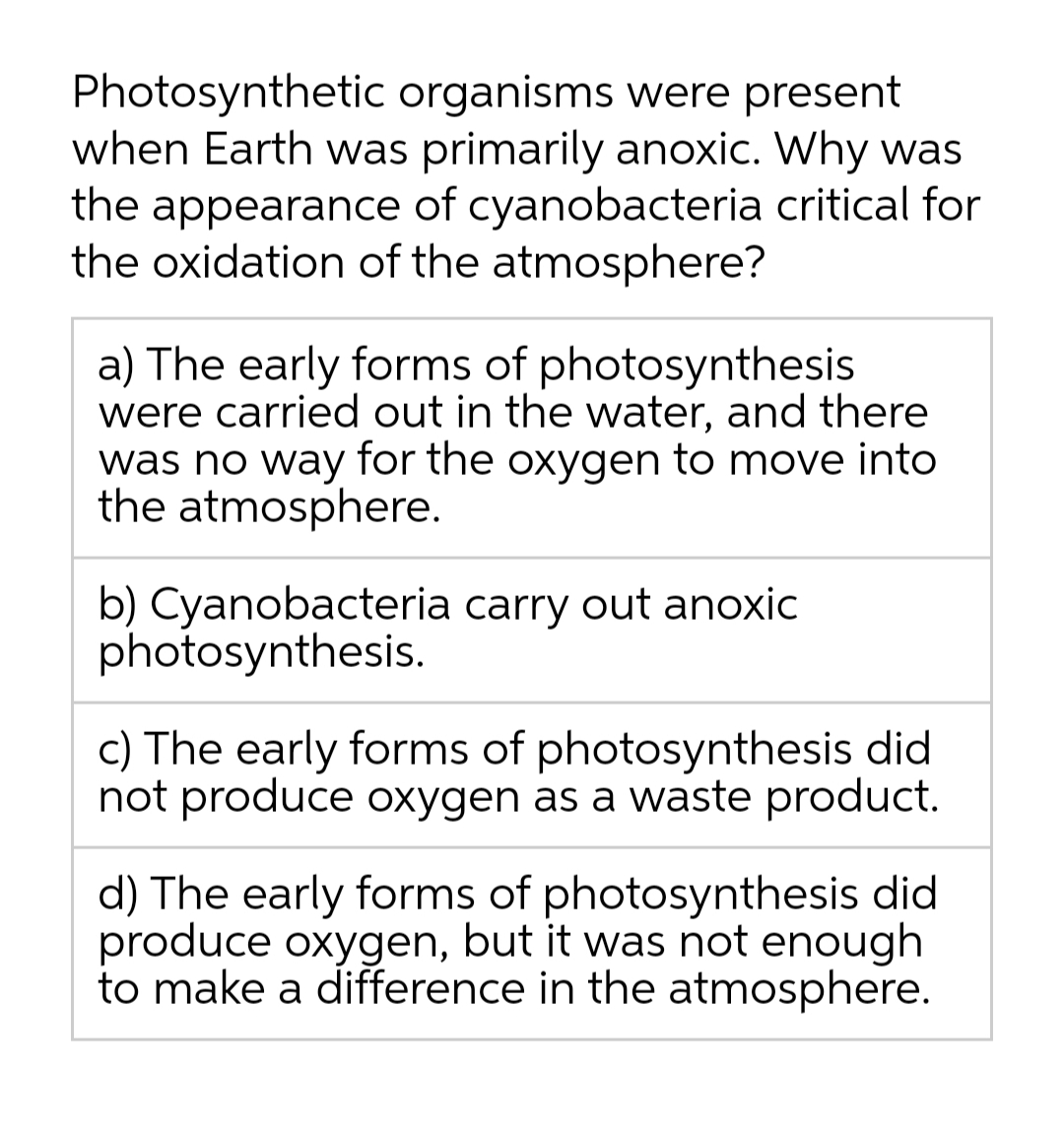Photosynthetic organisms were present
when Earth was primarily anoxic. Why was
the appearance of cyanobacteria critical for
the oxidation of the atmosphere?
a) The early forms of photosynthesis
were carried out in the water, and there
was no way for the oxygen to move into
the atmosphere.
b) Cyanobacteria carry out anoxic
photosynthesis.
c) The early forms of photosynthesis did
not produce oxygen as a waste product.
d) The early forms of photosynthesis did
produce oxygen, but it was not enough
to make a difference in the atmosphere.
