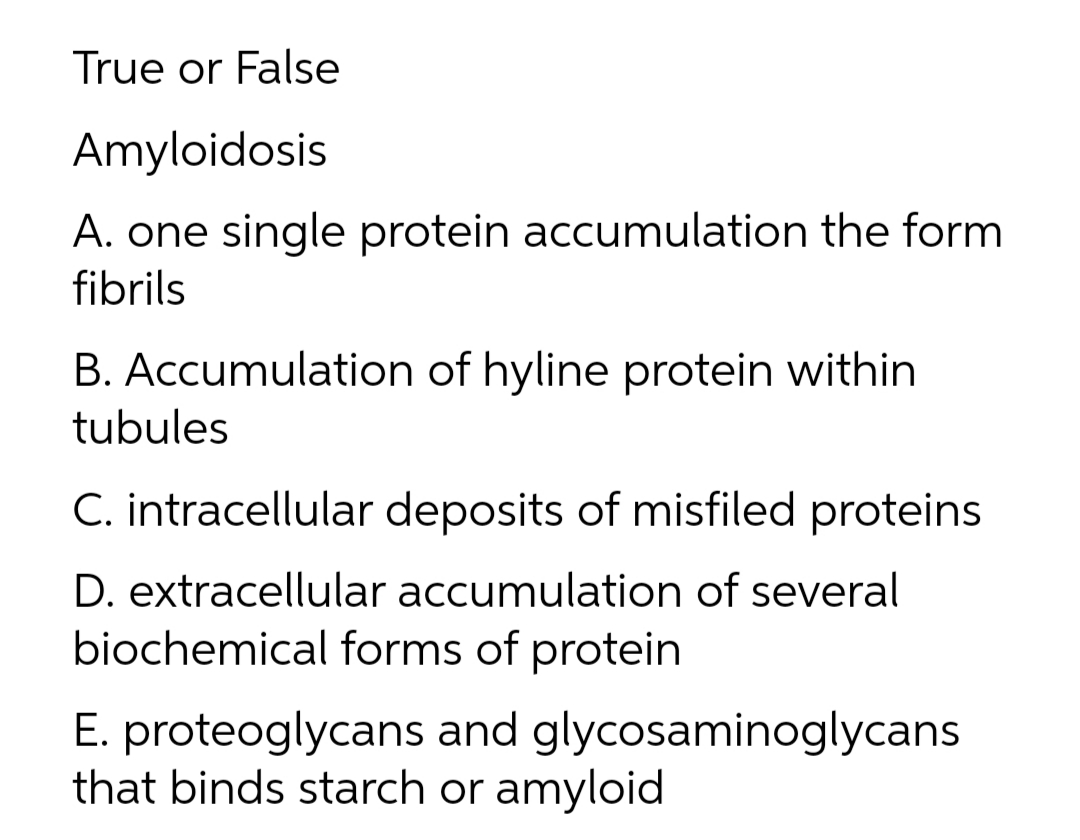 True or False
Amyloidosis
A. one single protein accumulation the form
fibrils
B. Accumulation of hyline protein within
tubules
C. intracellular deposits of misfiled proteins
D. extracellular accumulation of several
biochemical forms of protein
E. proteoglycans and glycosaminoglycans
that binds starch or amyloid
