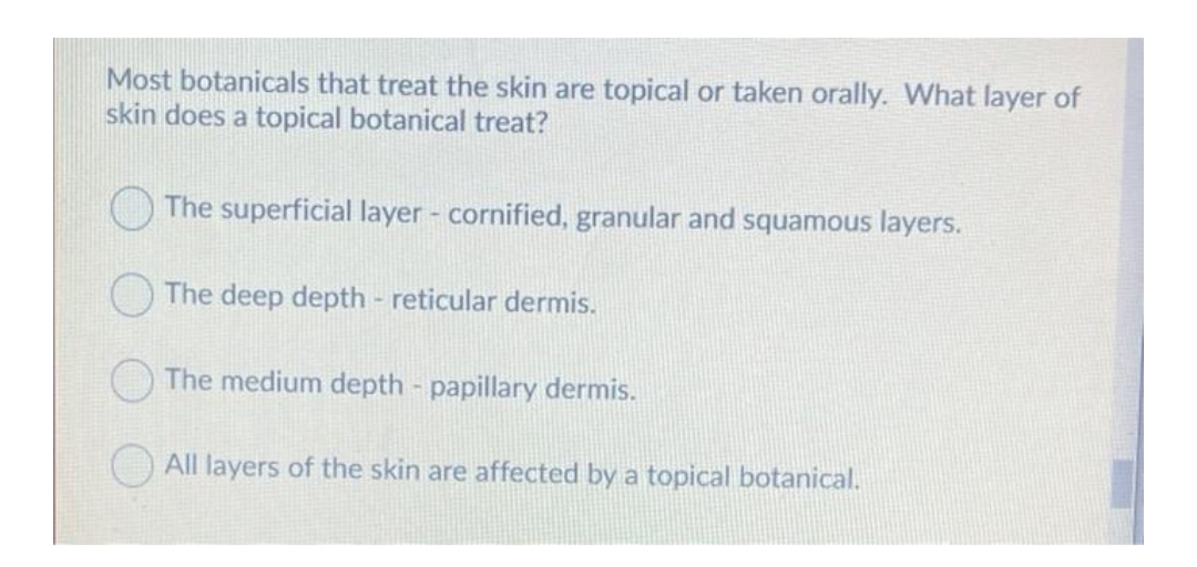 Most botanicals that treat the skin are topical or taken orally. What layer of
skin does a topical botanical treat?
O The superficial layer - cornified, granular and squamous layers.
The deep depth - reticular dermis.
The medium depth - papillary dermis.
All layers of the skin are affected by a topical botanical.
