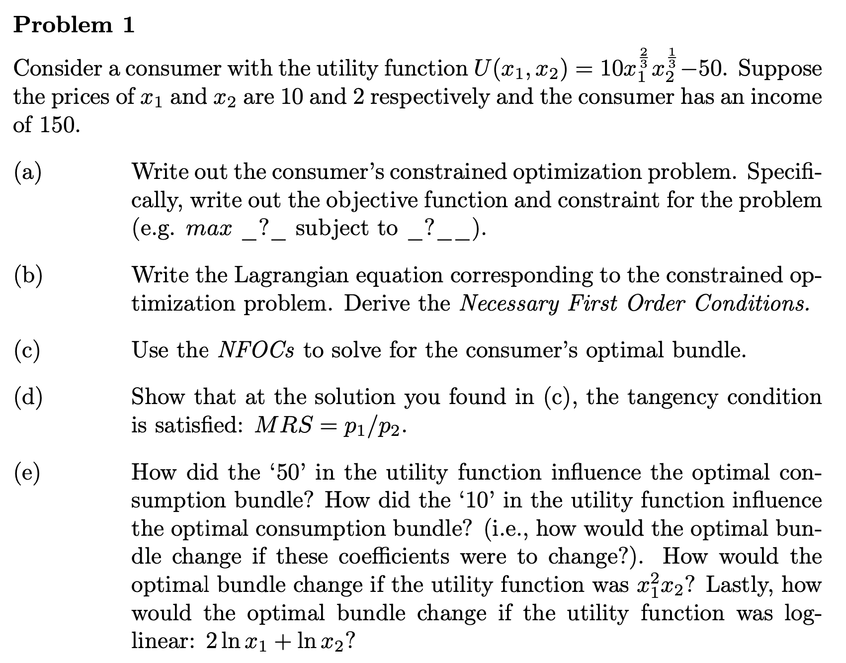 Show that at the solution you found in (c), the tangency condition
is satisfied: M RS = p1/p2.
(d)
(e)
How did the '50' in the utility function influence the optimal con-
sumption bundle? How did the '10' in the utility function influence
the optimal consumption bundle? (i.e., how would the optimal bun-
dle change if these coefficients were to change?). How would the
optimal bundle change if the utility function was xx2? Lastly, how
would the optimal bundle change if the utility function was log-
linear: 2 ln x1+ In x2?
