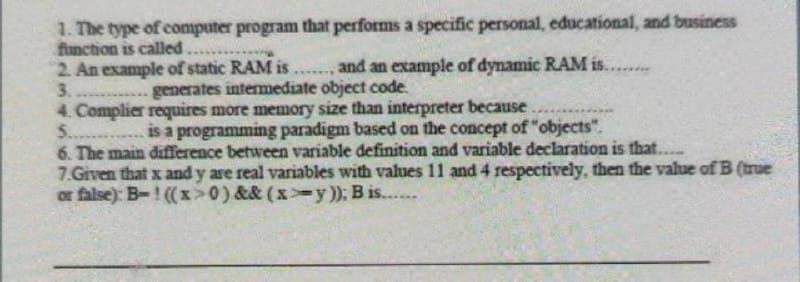 1. The type of computer program that performs a specific personal, educational, and business
function is called
2. An example of static RAM is
and an example of dynamic RAM is........
3. ..... generates intermediate object code.
4. Complier requires more memory size than interpreter because
5.
is a programming paradigm based on the concept of "objects".
6. The main difference between variable definition and variable declaration is that....
7.Given that x and y are real variables with values 11 and 4 respectively, then the value of B (true
or false): B-! ((x>0) && (xy)); B is......