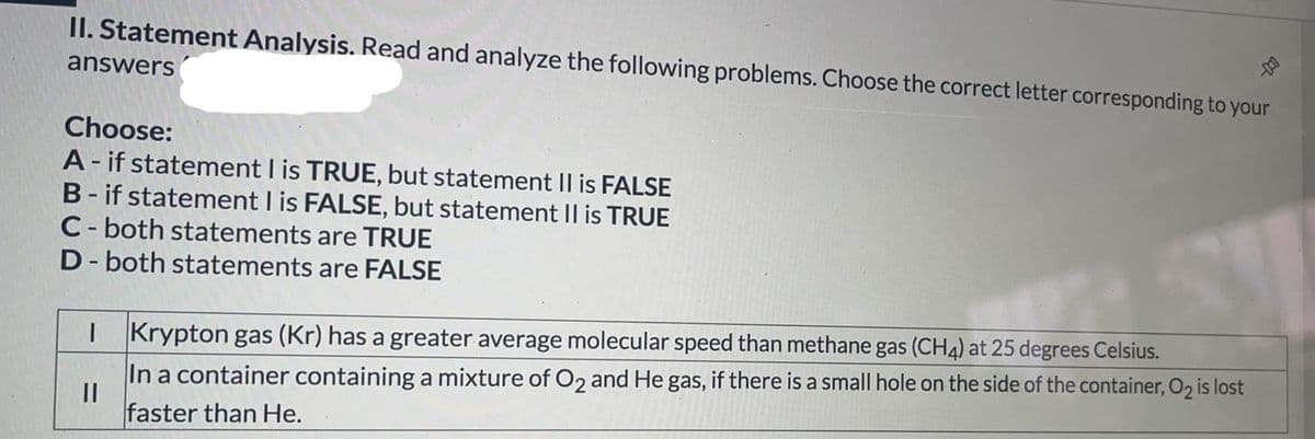 II. Statement Analysis. Read and analyze the following problems. Choose the correct letter corresponding to your
answers
Choose:
A - if statement I is TRUE, but statement Il is FALSE
B- if statement I is FALSE, but statement II is TRUE
C- both statements are TRUE
D- both statements are FALSE
I Krypton gas (Kr) has a greater average molecular speed than methane gas (CH4) at 25 degrees Celsius.
In a container containing a mixture of O2 and He gas, if there is a small hole on the side of the container, O2 is lost
faster than He.
