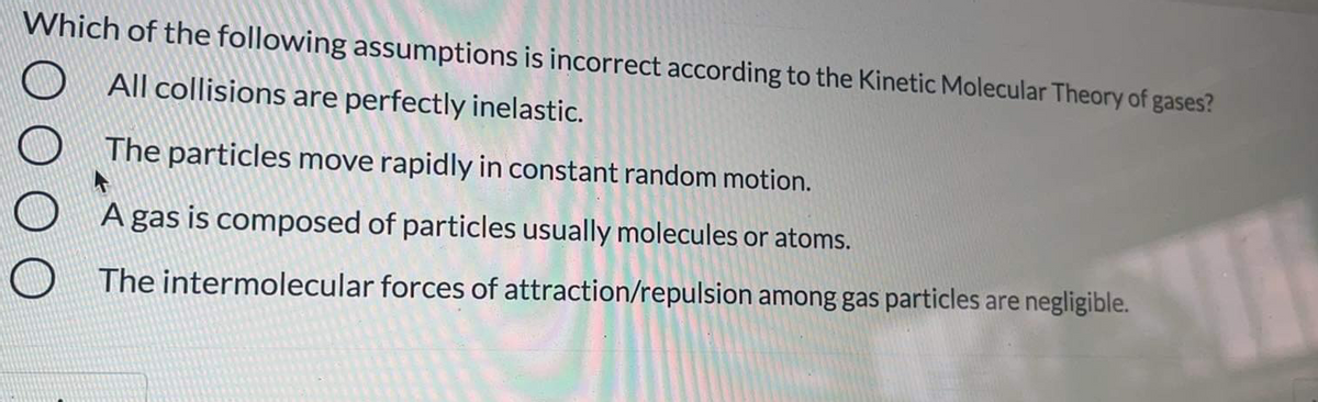 Which of the following assumptions is incorrect according to the Kinetic Molecular Theory of gases?
All collisions are perfectly inelastic.
The particles move rapidly in constant random motion.
A gas is composed of particles usually molecules or atoms.
The intermolecular forces of attraction/repulsion among gas particles are negligible.
