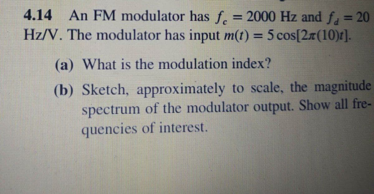 4.14 An FM modulator has f.
= 2000 Hz and f, = 20
Hz/V. The modulator has input m(t) = 5 cos[2x(10)r].
%3D
(a) What is the modulation index?
(b) Sketch, approximately to scale, the magnitude
spectrum of the modulator output. Show all fre-
quencies of interest.
