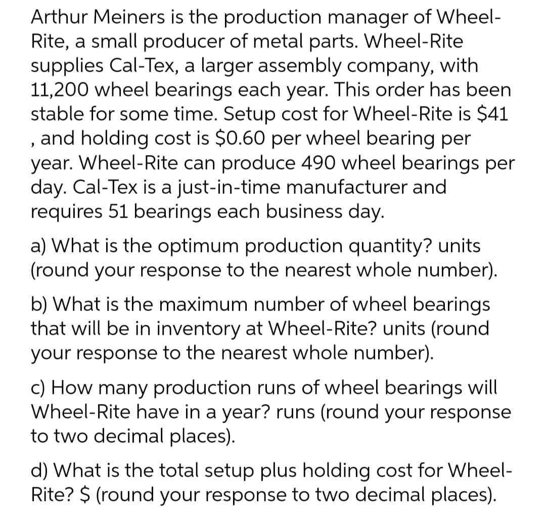 Arthur Meiners is the production manager of Wheel-
Rite, a small producer of metal parts. Wheel-Rite
supplies Cal-Tex, a larger assembly company, with
11,200 wheel bearings each year. This order has been
stable for some time. Setup cost for Wheel-Rite is $41
, and holding cost is $0.60 per wheel bearing per
year. Wheel-Rite can produce 490 wheel bearings per
day. Cal-Tex is a just-in-time manufacturer and
requires 51 bearings each business day.
a) What is the optimum production quantity? units
(round your response to the nearest whole number).
b) What is the maximum number of wheel bearings
that will be in inventory at Wheel-Rite? units (round
your response to the nearest whole number).
c) How many production runs of wheel bearings will
Wheel-Rite have in a year? runs (round your response
to two decimal places).
d) What is the total setup plus holding cost for Wheel-
Rite? $ (round your response to two decimal places).