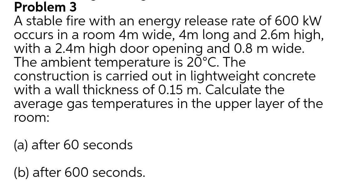 Problem 3
A stable fire with an energy release rate of 600 kW
occurs in a room 4m wide, 4m long and 2.6m high,
with a 2.4m high door opening and 0.8 m wide.
The ambient temperature is 20°C. The
construction is carried out in lightweight concrete
with a wall thickness of 0.15 m. Calculate the
average gas temperatures in the upper layer of the
room:
(a) after 60 seconds
(b) after 600 seconds.