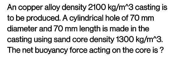 An copper alloy density 2100 kg/m^3 casting is
to be produced. A cylindrical hole of 70 mm
diameter and 70 mm length is made in the
casting using sand core density 1300 kg/m^3.
The net buoyancy force acting on the core is?