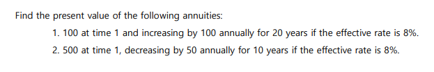 Find the present value of the following annuities:
1. 100 at time 1 and increasing by 100 annually for 20 years if the effective rate is 8%.
2.500 at time 1, decreasing by 50 annually for 10 years if the effective rate is 8%.
