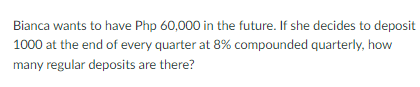 Bianca wants to have Php 60,000 in the future. If she decides to deposit
1000 at the end of every quarter at 8% compounded quarterly, how
many regular deposits are there?