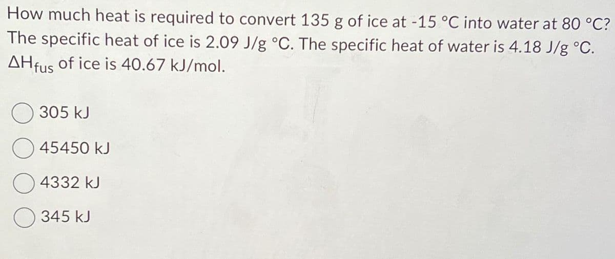 How much heat is required to convert 135 g of ice at -15 °C into water at 80 °C?
The specific heat of ice is 2.09 J/g °C. The specific heat of water is 4.18 J/g °C.
AHfus of ice is 40.67 kJ/mol.
305 kJ
45450 kJ
4332 kJ
345 kJ