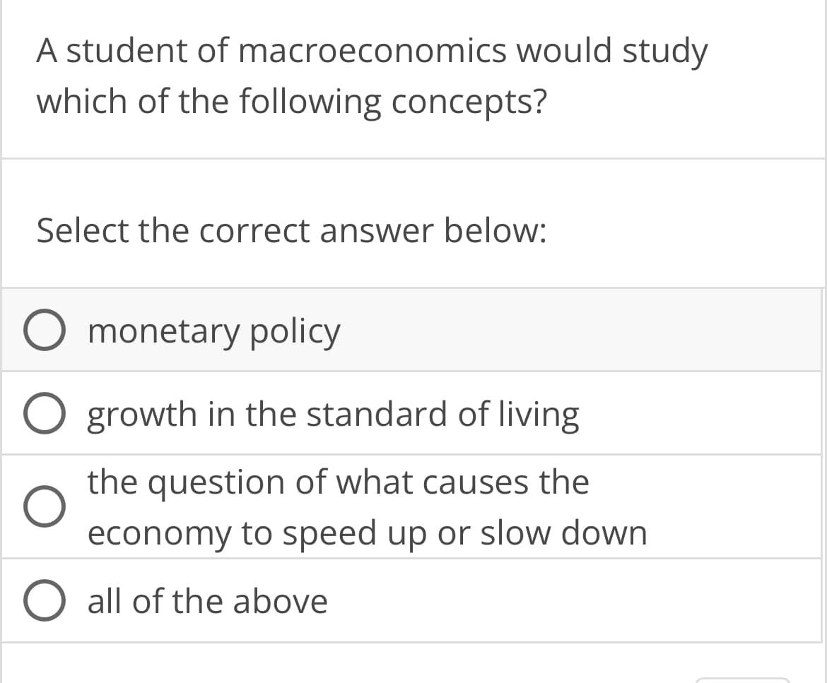 A student of macroeconomics would study
which of the following concepts?
Select the correct answer below:
monetary policy
growth in the standard of living
the question of what causes the
economy to speed up or slow down
O all of the above