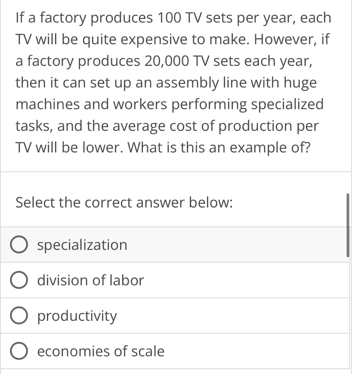 If a factory produces 100 TV sets per year, each
TV will be quite expensive to make. However, if
a factory produces 20,000 TV sets each year,
then it can set up an assembly line with huge
machines and workers performing specialized
tasks, and the average cost of production per
TV will be lower. What is this an example of?
Select the correct answer below:
O specialization
division of labor
O productivity
O economies of scale