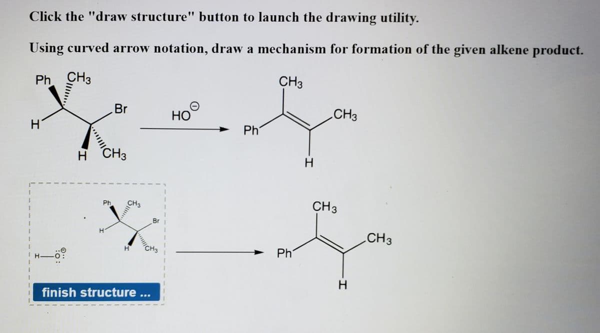 Click the "draw structure" button to launch the drawing utility.
Using curved arrow notation, draw a mechanism for formation of the given alkene product.
Ph CH3
CH3
Br
Но
CH3
H.
Ph
H CH3
CH3
1.
Ph
CH3
Br 1
CH3
CH3
Ph
H 0:
finish structure ...
