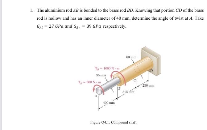 1. The aluminium rod AB is bonded to the brass rod BD. Knowing that portion CD of the brass
rod is hollow and has an inner diameter of 40 mm, determine the angle of twist at A. Take
GAL = 27 GPa and GBr = 39 GPa respectively.
60 mm
T = 1600 N - m
36 mm
T = S00 N. m
250 mm
375 mm
400 mm
Figure Q4.1: Compound shaft
