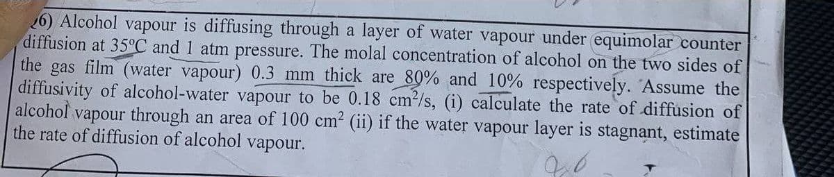 26) Alcohol vapour is diffusing through a layer of water vapour under equimolar counter
diffusion at 35°C and 1 atm pressure. The molal concentration of alcohol on the two sides of
the gas film (water vapour) 0.3 mm thick are 80% and 10% respectively. Assume the
diffusivity of alcohol-water vapour to be 0.18 cm²/s, (i) calculate the rate of diffusion of
alcohol vapour through an area of 100 cm² (ii) if the water vapour layer is stagnant, estimate
the rate of diffusion of alcohol vapour.
120