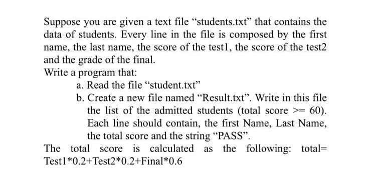 Suppose you are given a text file "students.txt" that contains the
data of students. Every line in the file is composed by the first
name, the last name, the score of the test1, the score of the test2
and the grade of the final.
Write a program that:
a. Read the file "student.txt"
b. Create a new file named "Result.txt". Write in this file
the list of the admitted students (total score >= 60).
Each line should contain, the first Name, Last Name,
the total score and the string "PASS".
The total score is calculated as the following: total=
Testl*0.2+Test2*0.2+Final*0.6
