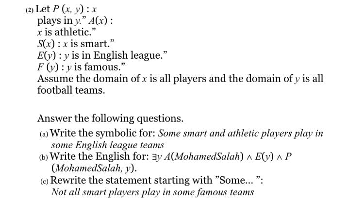 (2) Let P (x, y) : x
plays in y." A(x) :
x is athletic."
S(x) :x is smart."
E(y) : y is in English league."
F (y) : y is famous."
Assume the domain of x is all players and the domain of y is all
football teams.
Answer the following questions.
(a) Write the symbolic for: Some smart and athletic players play in
some English league teams
(b) Write the English for: 3y A(MohamedSalah) ^ E(y) ^ P
(MohamedSalah, y).
(c) Rewrite the statement starting with "Some... ":
Not all smart players play in some famous teams
