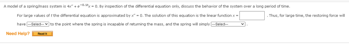 A model of a spring/mass system is 4x" + e-0.1Ex = 0. By inspection of the differential equation only, discuss the behavior of the system over a long period of time.
For large values of t the differential equation is approximated by x" = 0. The solution of this equation is the linear function x =
. Thus, for large time, the restoring force will
have --Select-- v to the point where the spring is incapable of returning the mass, and the spring will simply --Select---
Need Help?
Read It
