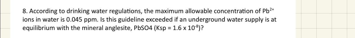 8. According to drinking water regulations, the maximum allowable concentration of Pb2+
ions in water is 0.045 ppm. Is this guideline exceeded if an underground water supply is at
equilibrium with the mineral anglesite, PbSO4 (Ksp = 1.6 x 10-8)?