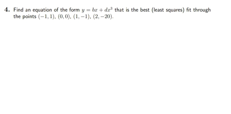 4. Find an equation of the form y = bx + dx³ that is the best (least squares) fit through
the points (-1, 1), (0,0), (1, –1), (2, –20).

