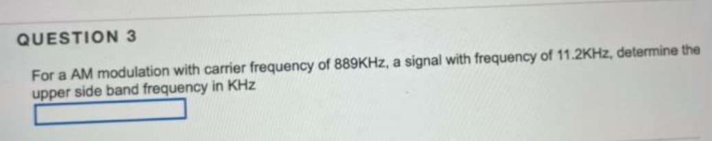 QUESTION 3
For a AM modulation with carrier frequency of 889KHz, a signal with frequency of 11.2KHz, determine the
upper side band frequency in KHz