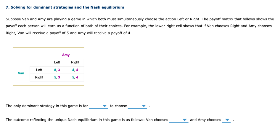 7. Solving for dominant strategies and the Nash equilibrium
Suppose Van and Amy are playing a game in which both must simultaneously choose the action Left or Right. The payoff matrix that follows shows the
payoff each person will earn as a function of both of their choices. For example, the lower-right cell shows that if Van chooses Right and Amy chooses
Right, Van will receive a payoff of 5 and Amy will receive a payoff of 4.
Van
Left
Left
8,3
Right 5,3
Amy
Right
4,4
5,4
The only dominant strategy in this game is for
to choose
The outcome reflecting the unique Nash equilibrium in this game is as follows: Van chooses
and Amy chooses