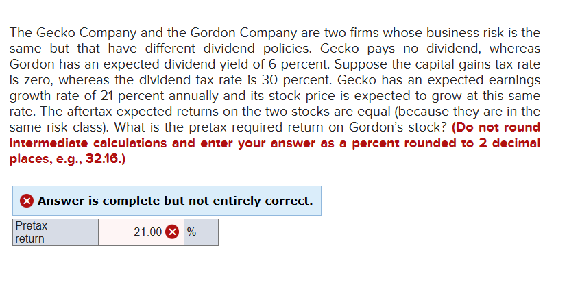 The Gecko Company and the Gordon Company are two firms whose business risk is the
same but that have different dividend policies. Gecko pays no dividend, whereas
Gordon has an expected dividend yield of 6 percent. Suppose the capital gains tax rate
is zero, whereas the dividend tax rate is 30 percent. Gecko has an expected earnings
growth rate of 21 percent annually and its stock price is expected to grow at this same
rate. The aftertax expected returns on the two stocks are equal (because they are in the
same risk class). What is the pretax required return on Gordon's stock? (Do not round
intermediate calculations and enter your answer as a percent rounded to 2 decimal
places, e.g., 32.16.)
Answer is complete but not entirely correct.
Pretax
return
21.00%
