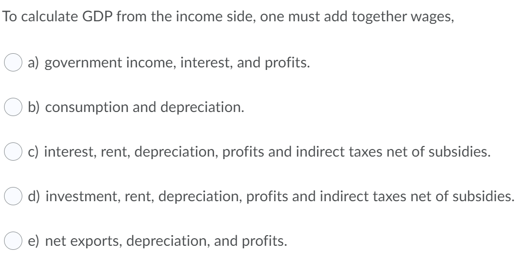 To calculate GDP from the income side, one must add together wages,
a) government income, interest, and profits.
b) consumption and depreciation.
c) interest, rent, depreciation, profits and indirect taxes net of subsidies.
d) investment, rent, depreciation, profits and indirect taxes net of subsidies.
e) net exports, depreciation, and profits.