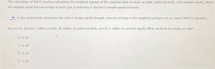 The calculation of WACC involves calculating the weighted average of the required rates of return on debt, preferred stock, and common equity, where
the weights equal the percentage of each type of financing in the firm's overall capital structure.
is the symbol that represents the cost of raising capital through retained earnings in the weighted average cost of capital (WACC) equation.
Bryant Co. has $2.7 million of debt, $1 million of preferred stock, and $1.2 million of common equity. What would be its weight on debt?
O 0.55
0.18
O 0.22
0.20