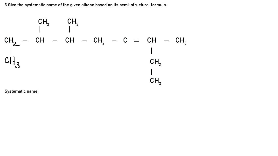 3 Give the systematic name of the given alkene based on its semi-structural formula.
CH,
CH,
CH,
CH
сн, — с %3Dсн
CH
CH2 -
CH2
CH3
CH,
Systematic name:
