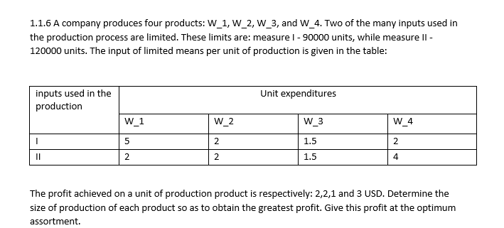1.1.6 A company produces four products: W_1, W_2, W_3, and W_4. Two of the many inputs used in
the production process are limited. These limits are: measure 1 - 90000 units, while measure II -
120000 units. The input of limited means per unit of production is given in the table:
Unit expenditures
inputs used in the
production
W_1
W_2
W_3
W_4
I
5
2
1.5
2
||
2
2
1.5
4
The profit achieved on a unit of production product is respectively: 2,2,1 and 3 USD. Determine the
size of production of each product so as to obtain the greatest profit. Give this profit at the optimum
assortment.