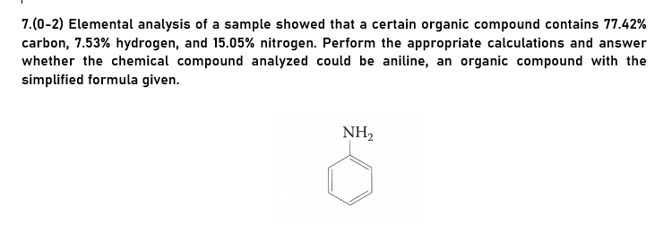 7.(0-2) Elemental analysis of a sample showed that a certain organic compound contains 77.42%
carbon, 7.53% hydrogen, and 15.05% nitrogen. Perform the appropriate calculations and answer
whether the chemical compound analyzed could be aniline, an organic compound with the
simplified formula given.
NH,
