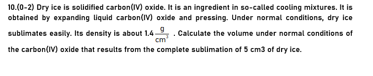 10.(0-2) Dry ice is solidified carbon(IV) oxide. It is an ingredient in so-called cooling mixtures. It is
obtained by expanding liquid carbon(IV) oxide and pressing. Under normal conditions, dry ice
sublimates easily. Its density is about 1.4-9,. Calculate the volume under normal conditions of
cm
the carbon(IV) oxide that results from the complete sublimation of 5 cm3 of dry ice.
