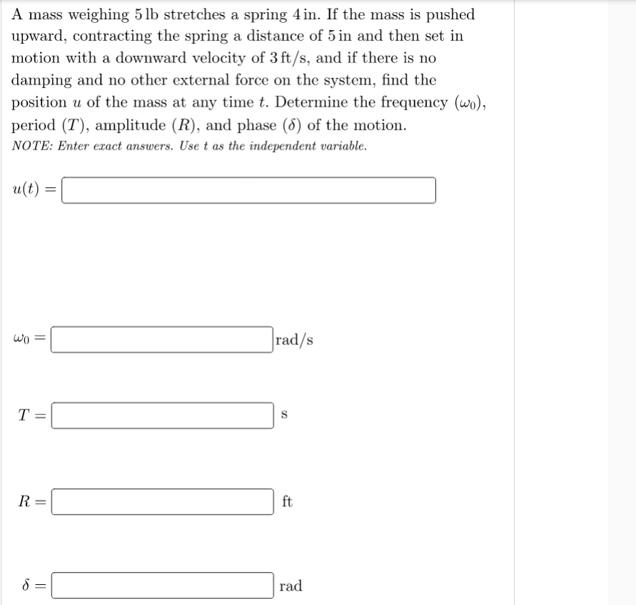 A mass weighing 5 lb stretches a spring 4in. If the mass is pushed
upward, contracting the spring a distance of 5 in and then set in
motion with a downward velocity of 3 ft/s, and if there is no
damping and no other external force on the system, find the
position u of the mass at any time t. Determine the frequency (wo),
period (T), amplitude (R), and phase (8) of the motion.
NOTE: Enter exact answers. Use t as the independent variable.
u(t)
wo
rad/s
T =
R =
ft
rad
||
||
