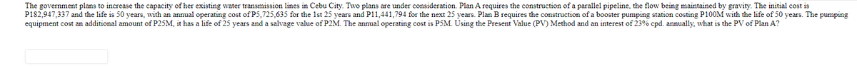 The government plans to increase the capacity of her existing water transmission lines in Cebu City. Two plans are under consideration. Plan A requires the construction of a parallel pipeline, the flow being maintained by gravity. The initial cost is
P182,947,337 and the life is 50 years, with an annual operating cost of P5,725,635 for the 1st 25 years and P11,441,794 for the next 25 years. Plan B requires the construction of a booster pumping station costing P100M with the life of 50 years. The pumping
equipment cost an additional amount of P25M, it has a life of 25 years and a salvage value of P2M. The annual operating cost is P5M. Using the Present Value (PV) Method and an interest of 23% cpd. annually, what is the PV of Plan A?
