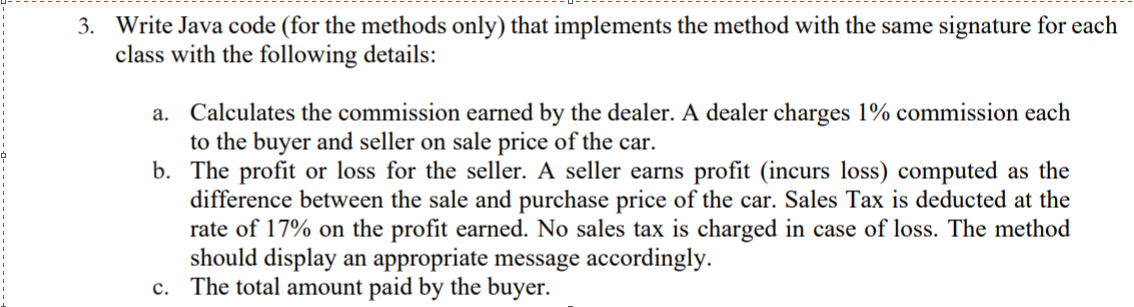 3. Write Java code (for the methods only) that implements the method with the same signature for each
class with the following details:
a. Calculates the commission earned by the dealer. A dealer charges 1% commission each
to the buyer and seller on sale price of the car.
b. The profit or loss for the seller. A seller earns profit (incurs loss) computed as the
difference between the sale and purchase price of the car. Sales Tax is deducted at the
rate of 17% on the profit earned. No sales tax is charged in case of loss. The method
should display an appropriate message accordingly.
c. The total amount paid by the buyer.
