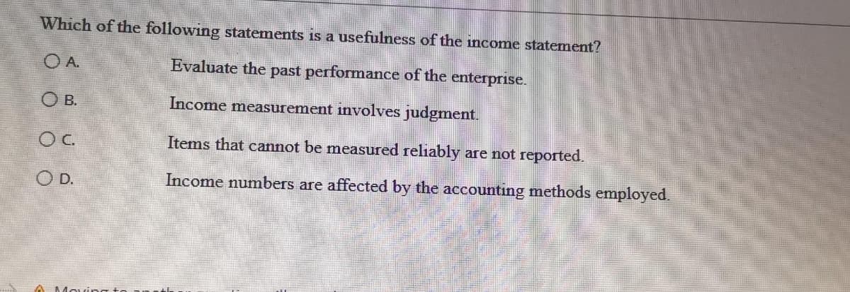 Which of the following statements is a usefulness of the income statement?
A.
Evaluate the past performance of the enterprise.
O B.
Income measurement involves judgment.
OC
Items that cannot be measured reliably are not reported.
O D.
Income numbers are affected by the accounting methods employed.