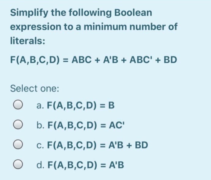 Simplify the following Boolean
expression to a minimum number of
literals:
F(A,B,C,D) = ABC + A'B + ABC' + BD
Select one:
O
O
O
O
a. F(A,B,C,D) = B
b. F(A,B,C,D) = AC'
c. F(A,B,C,D) = A'B + BD
d. F(A,B,C,D) = A'B