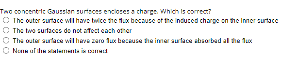 Two concentric Gaussian surfaces encloses a charge. Which is correct?
O The outer surface will have twice the flux because of the induced charge on the inner surface
The two surfaces do not affect each other
The outer surface will have zero flux because the inner surface absorbed all the flux
None of the statements is correct